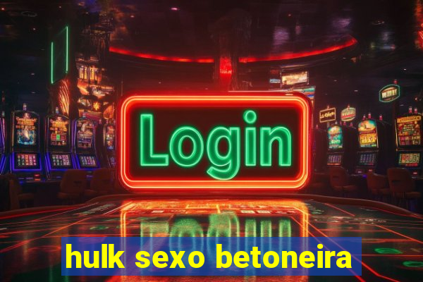 hulk sexo betoneira